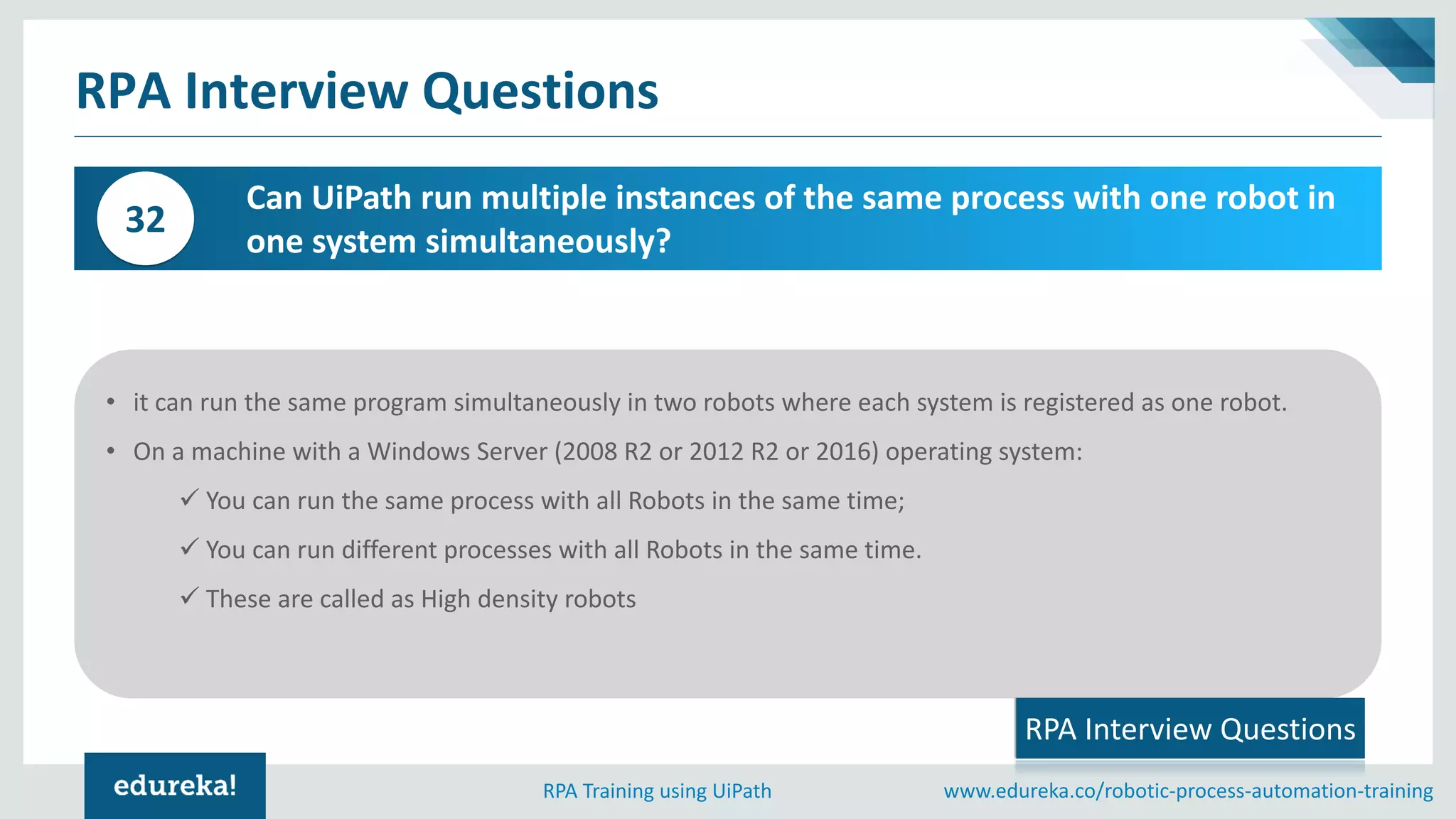 www.edureka.co/robotic-process-automation-trainingRPA Training using UiPath
RPA Interview Questions
Can UiPath run multiple instances of the same process with one robot in
one system simultaneously?
32
• it can run the same program simultaneously in two robots where each system is registered as one robot.
• On a machine with a Windows Server (2008 R2 or 2012 R2 or 2016) operating system:
✓ You can run the same process with all Robots in the same time;
✓ You can run different processes with all Robots in the same time.
✓ These are called as High density robots
RPA Interview Questions
 