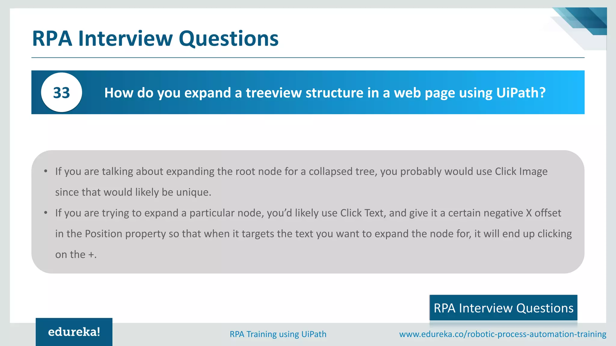 www.edureka.co/robotic-process-automation-trainingRPA Training using UiPath
RPA Interview Questions
How do you expand a treeview structure in a web page using UiPath?33
• If you are talking about expanding the root node for a collapsed tree, you probably would use Click Image
since that would likely be unique.
• If you are trying to expand a particular node, you’d likely use Click Text, and give it a certain negative X offset
in the Position property so that when it targets the text you want to expand the node for, it will end up clicking
on the +.
RPA Interview Questions
 