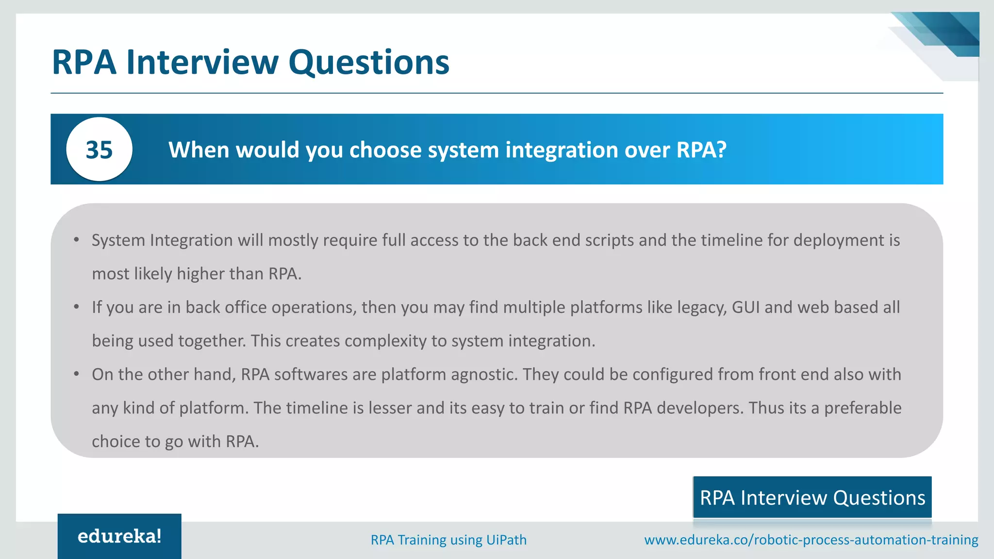 www.edureka.co/robotic-process-automation-trainingRPA Training using UiPath
RPA Interview Questions
When would you choose system integration over RPA?35
• System Integration will mostly require full access to the back end scripts and the timeline for deployment is
most likely higher than RPA.
• If you are in back office operations, then you may find multiple platforms like legacy, GUI and web based all
being used together. This creates complexity to system integration.
• On the other hand, RPA softwares are platform agnostic. They could be configured from front end also with
any kind of platform. The timeline is lesser and its easy to train or find RPA developers. Thus its a preferable
choice to go with RPA.
RPA Interview Questions
 