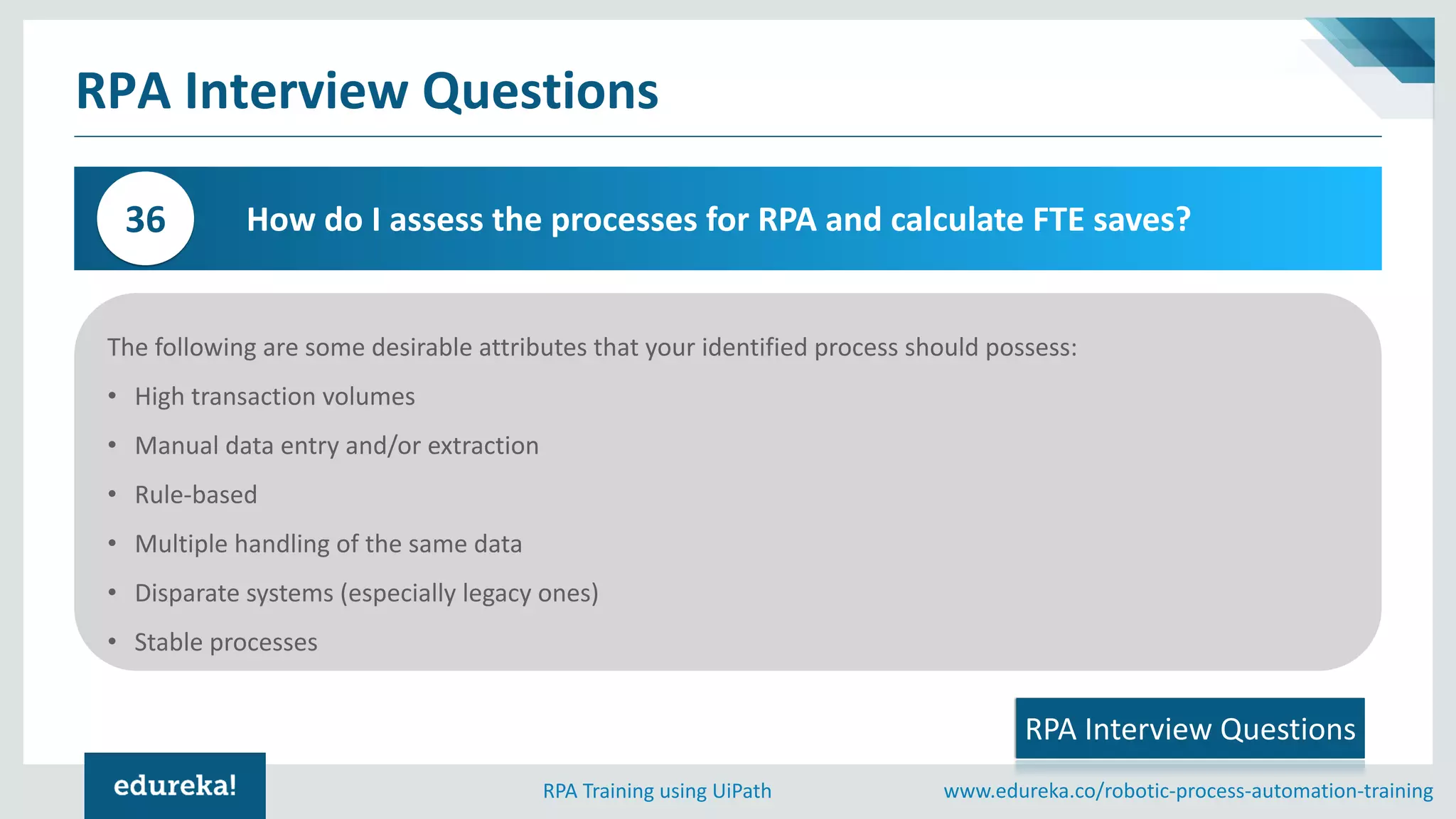 www.edureka.co/robotic-process-automation-trainingRPA Training using UiPath
RPA Interview Questions
How do I assess the processes for RPA and calculate FTE saves?36
The following are some desirable attributes that your identified process should possess:
• High transaction volumes
• Manual data entry and/or extraction
• Rule-based
• Multiple handling of the same data
• Disparate systems (especially legacy ones)
• Stable processes
RPA Interview Questions
 