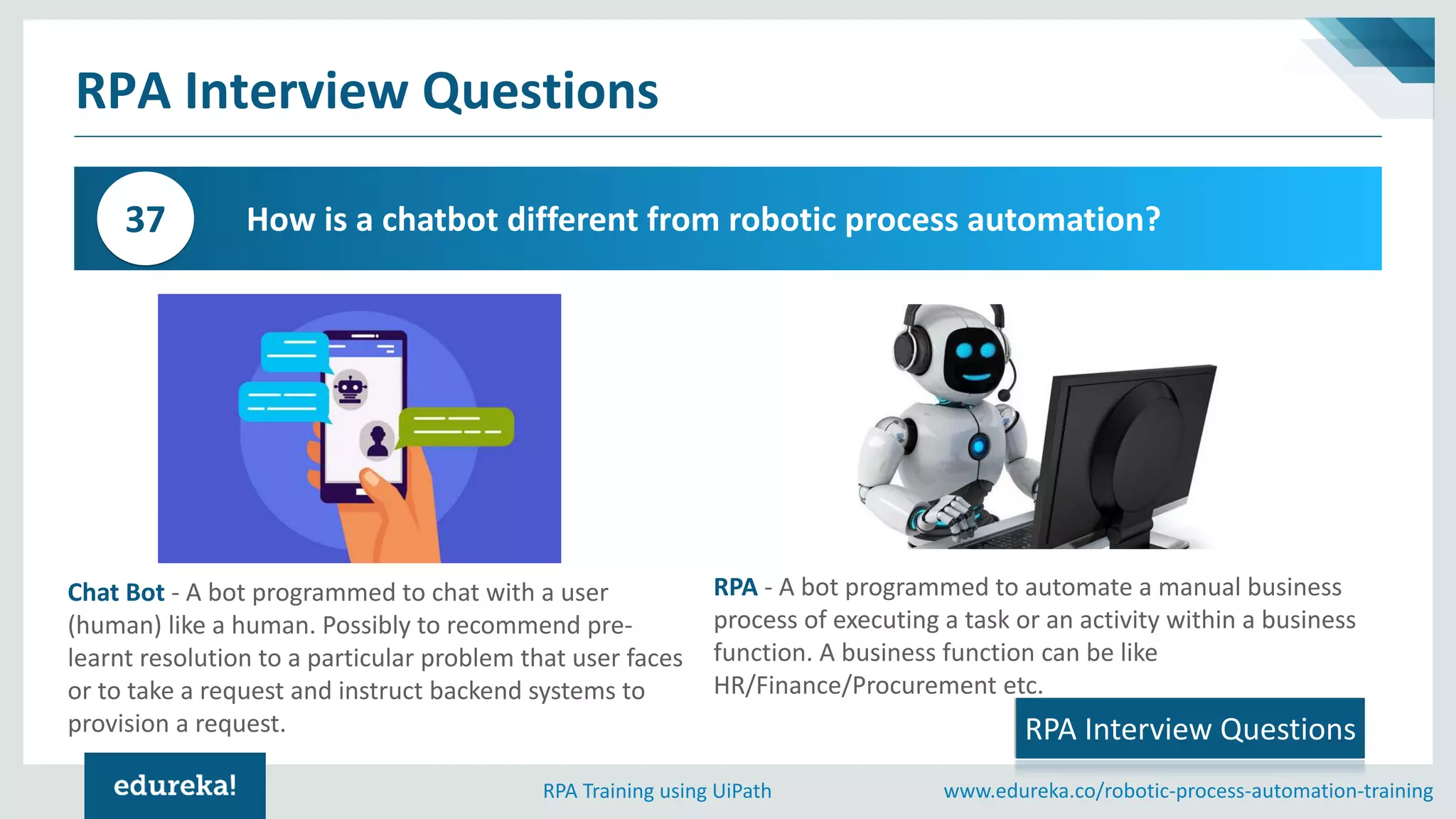 www.edureka.co/robotic-process-automation-trainingRPA Training using UiPath
RPA Interview Questions
How is a chatbot different from robotic process automation?37
RPA Interview Questions
Chat Bot - A bot programmed to chat with a user
(human) like a human. Possibly to recommend pre-
learnt resolution to a particular problem that user faces
or to take a request and instruct backend systems to
provision a request.
RPA - A bot programmed to automate a manual business
process of executing a task or an activity within a business
function. A business function can be like
HR/Finance/Procurement etc.
 