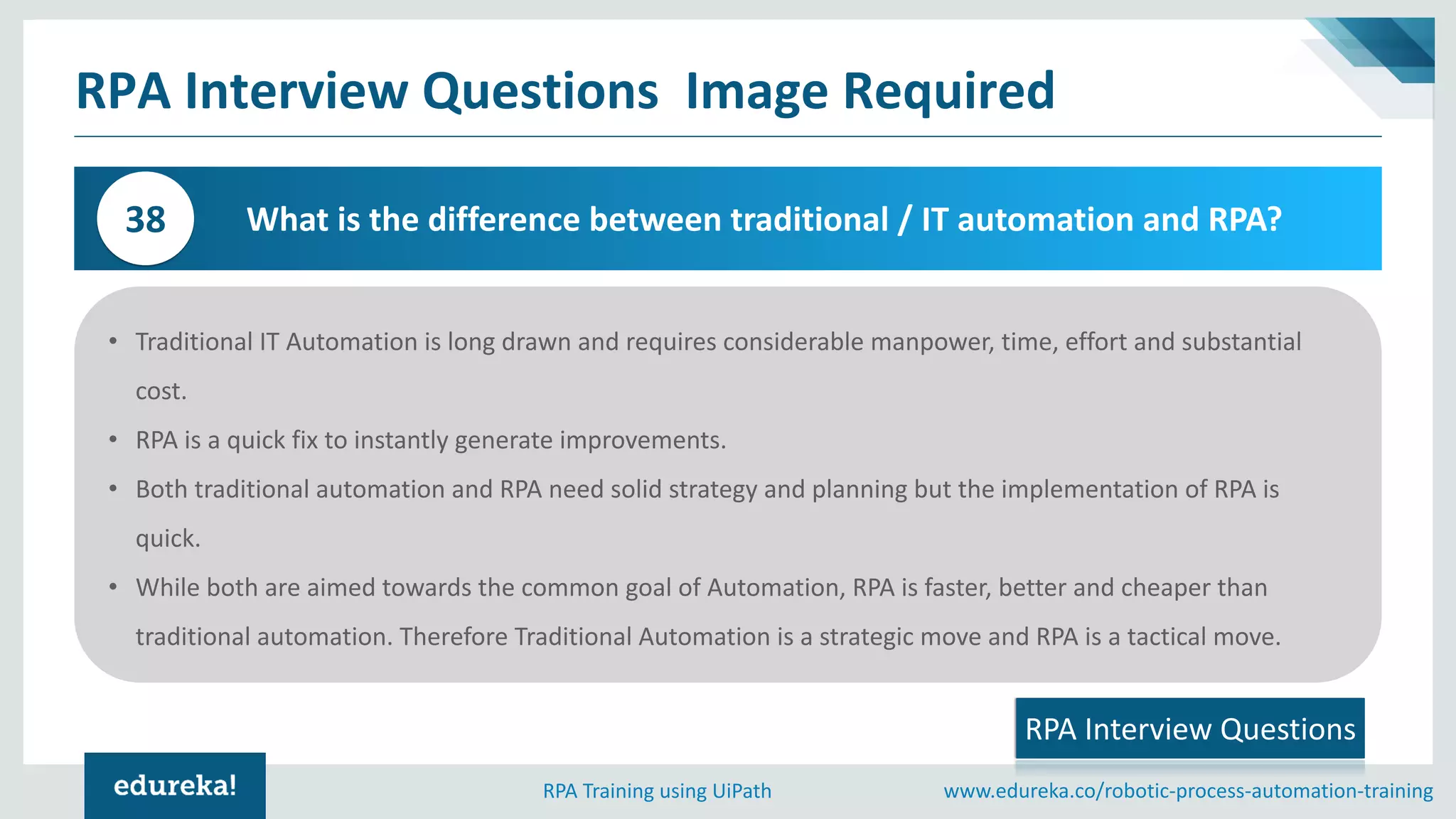 www.edureka.co/robotic-process-automation-trainingRPA Training using UiPath
RPA Interview Questions Image Required
What is the difference between traditional / IT automation and RPA?38
• Traditional IT Automation is long drawn and requires considerable manpower, time, effort and substantial
cost.
• RPA is a quick fix to instantly generate improvements.
• Both traditional automation and RPA need solid strategy and planning but the implementation of RPA is
quick.
• While both are aimed towards the common goal of Automation, RPA is faster, better and cheaper than
traditional automation. Therefore Traditional Automation is a strategic move and RPA is a tactical move.
RPA Interview Questions
 