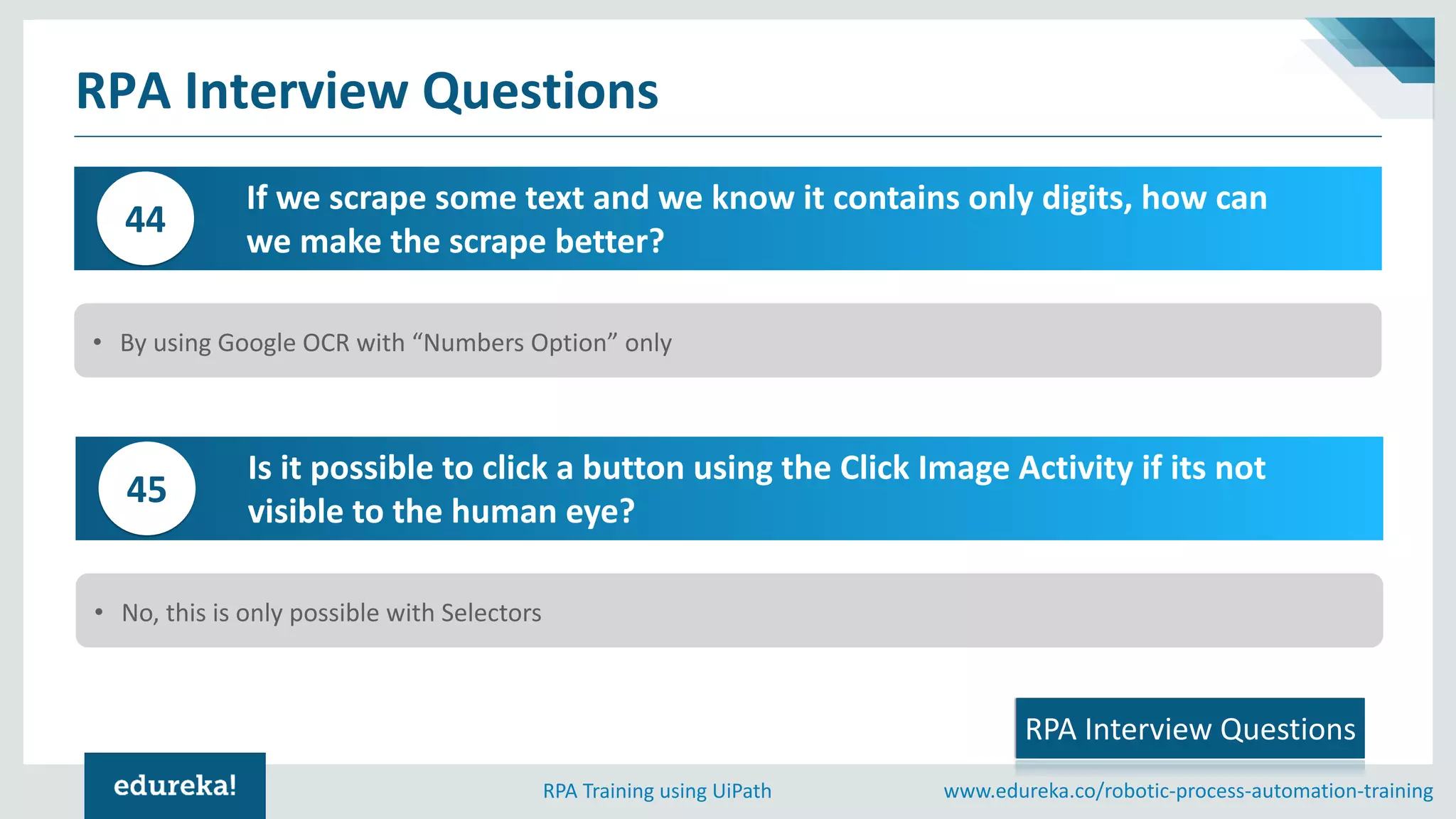 www.edureka.co/robotic-process-automation-trainingRPA Training using UiPath
RPA Interview Questions
If we scrape some text and we know it contains only digits, how can
we make the scrape better?
44
• By using Google OCR with “Numbers Option” only
RPA Interview Questions
Is it possible to click a button using the Click Image Activity if its not
visible to the human eye?
45
• No, this is only possible with Selectors
 