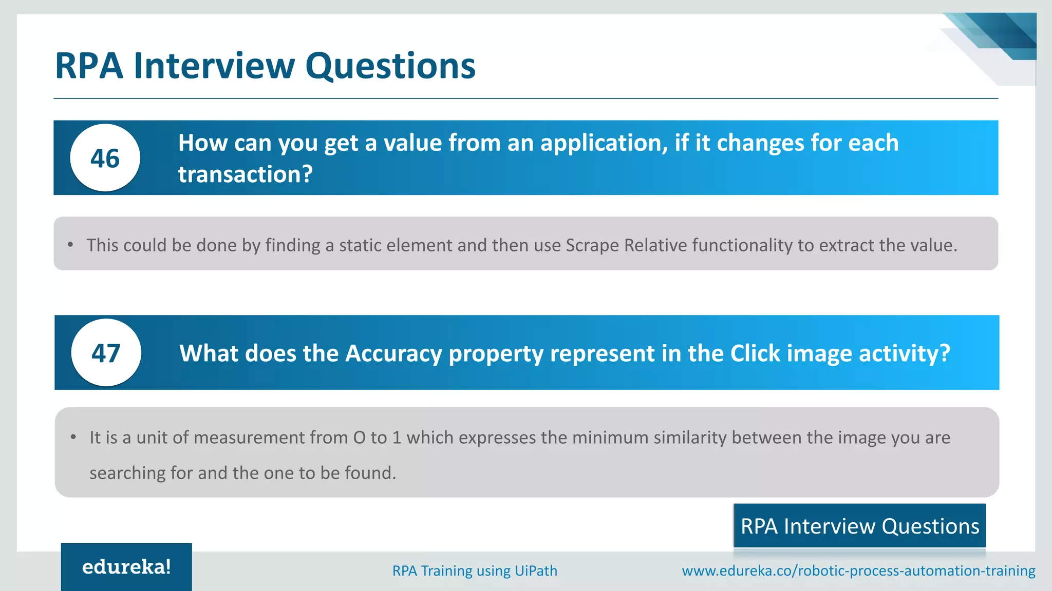 www.edureka.co/robotic-process-automation-trainingRPA Training using UiPath
RPA Interview Questions
How can you get a value from an application, if it changes for each
transaction?
46
• This could be done by finding a static element and then use Scrape Relative functionality to extract the value.
RPA Interview Questions
What does the Accuracy property represent in the Click image activity?47
• It is a unit of measurement from O to 1 which expresses the minimum similarity between the image you are
searching for and the one to be found.
 