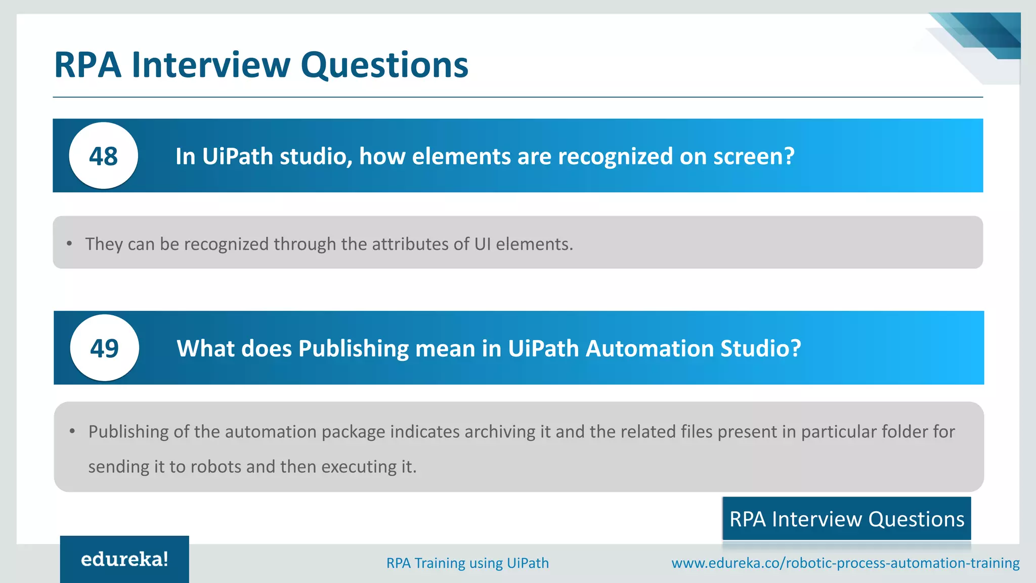 www.edureka.co/robotic-process-automation-trainingRPA Training using UiPath
RPA Interview Questions
In UiPath studio, how elements are recognized on screen?48
• They can be recognized through the attributes of UI elements.
RPA Interview Questions
What does Publishing mean in UiPath Automation Studio?49
• Publishing of the automation package indicates archiving it and the related files present in particular folder for
sending it to robots and then executing it.
 