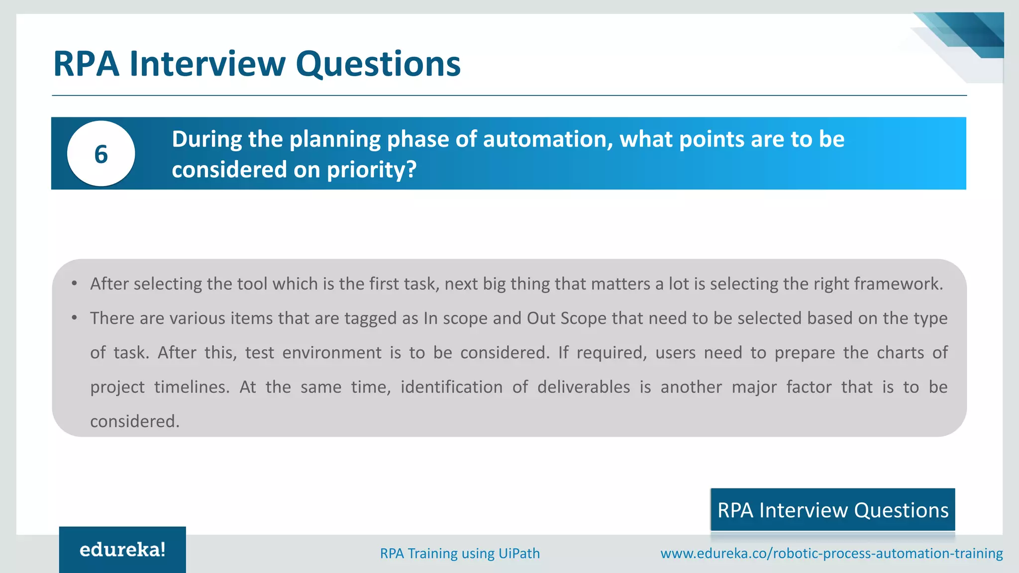 www.edureka.co/robotic-process-automation-trainingRPA Training using UiPath
During the planning phase of automation, what points are to be
considered on priority?
6
RPA Interview Questions
RPA Interview Questions
• After selecting the tool which is the first task, next big thing that matters a lot is selecting the right framework.
• There are various items that are tagged as In scope and Out Scope that need to be selected based on the type
of task. After this, test environment is to be considered. If required, users need to prepare the charts of
project timelines. At the same time, identification of deliverables is another major factor that is to be
considered.
 