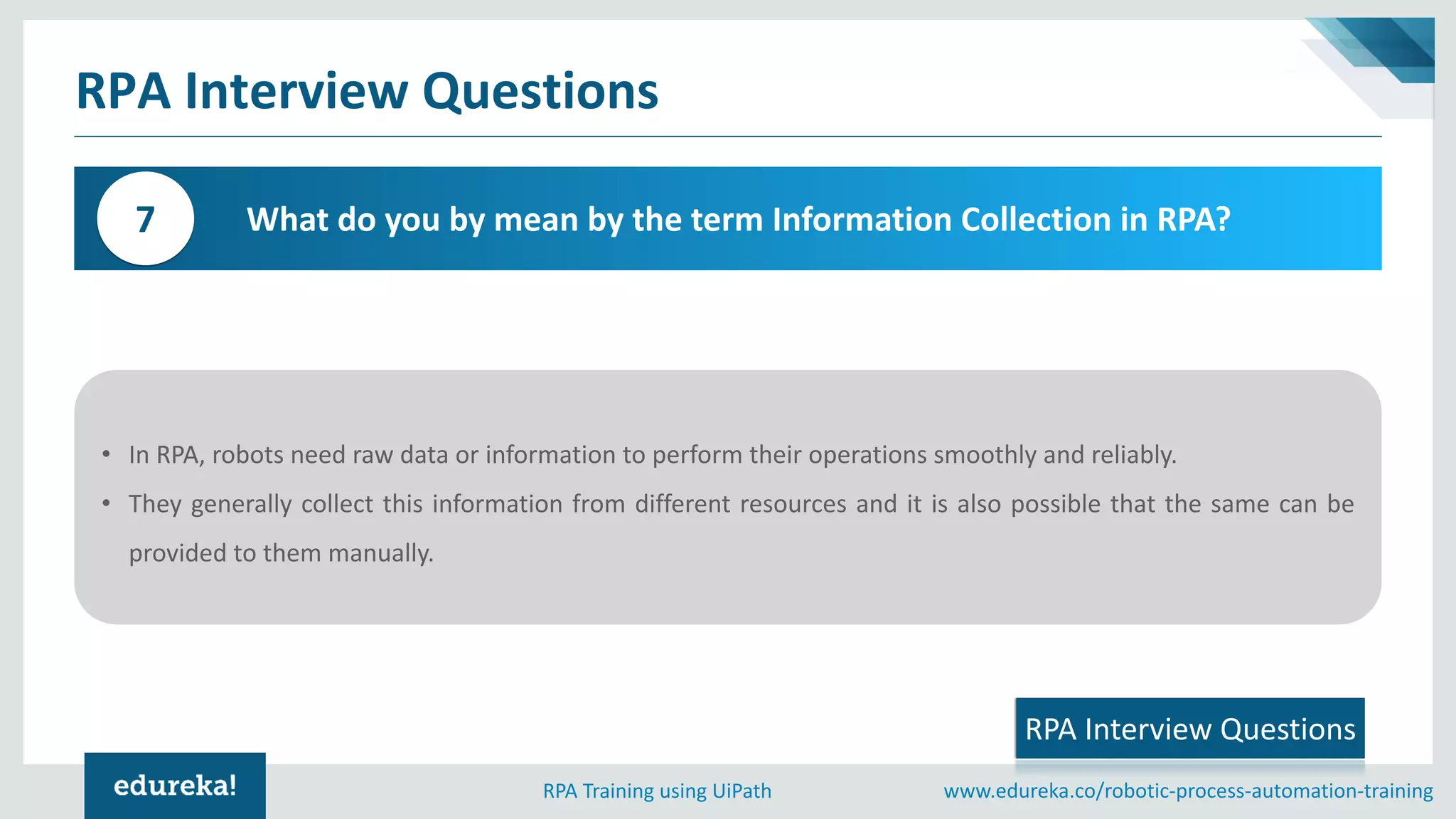 www.edureka.co/robotic-process-automation-trainingRPA Training using UiPath
What do you by mean by the term Information Collection in RPA?7
RPA Interview Questions
• In RPA, robots need raw data or information to perform their operations smoothly and reliably.
• They generally collect this information from different resources and it is also possible that the same can be
provided to them manually.
RPA Interview Questions
 