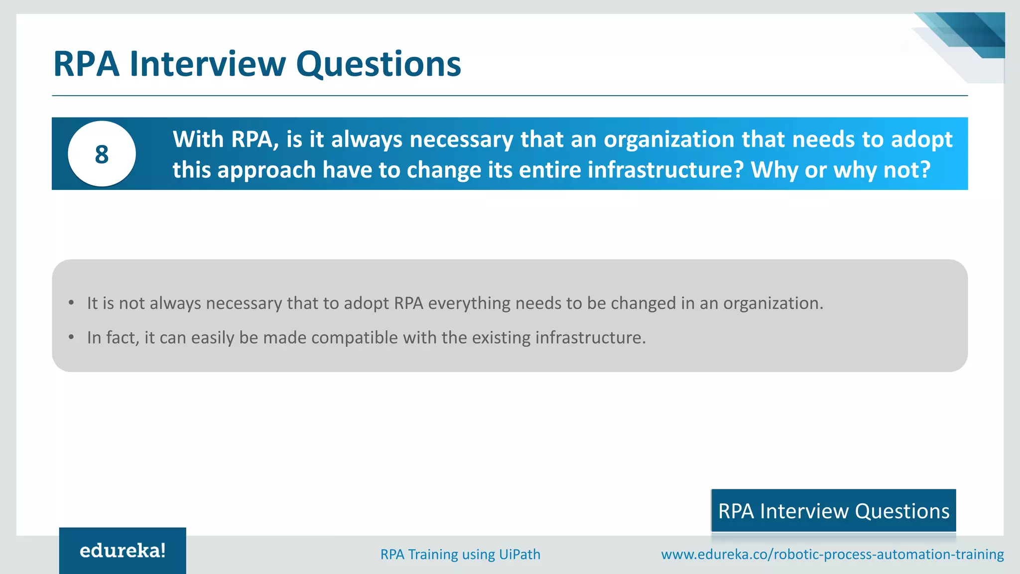 www.edureka.co/robotic-process-automation-trainingRPA Training using UiPath
RPA Interview Questions
With RPA, is it always necessary that an organization that needs to adopt
this approach have to change its entire infrastructure? Why or why not?
8
RPA Interview Questions
• It is not always necessary that to adopt RPA everything needs to be changed in an organization.
• In fact, it can easily be made compatible with the existing infrastructure.
 
