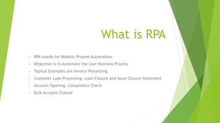 What is RPA
• RPA stands for Robotic Process Automation
• Objective is to Automate the User Business Process
• Typical Examples are Invoice Processing
• Customer Loan Processing, Loan Closure and Issue Closure Statement
• Account Opening, Compliance Check
• Bulk Account Closure
 