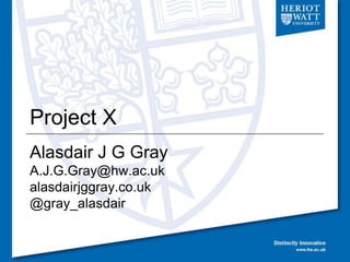Project X
Alasdair J G Gray
A.J.G.Gray@hw.ac.uk
alasdairjggray.co.uk
@gray_alasdair
 