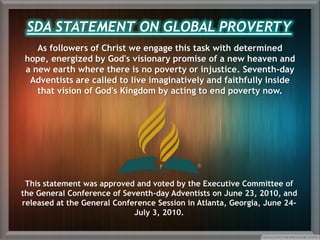 As followers of Christ we engage this task with determined
hope, energized by God's visionary promise of a new heaven and
a new earth where there is no poverty or injustice. Seventh-day
Adventists are called to live imaginatively and faithfully inside
that vision of God's Kingdom by acting to end poverty now.
This statement was approved and voted by the Executive Committee of
the General Conference of Seventh-day Adventists on June 23, 2010, and
released at the General Conference Session in Atlanta, Georgia, June 24-
July 3, 2010.
SDA STATEMENT ON GLOBAL PROVERTY
 