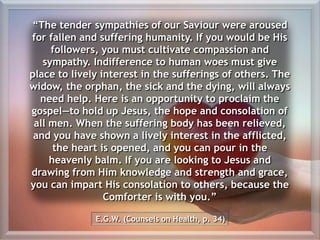 “The tender sympathies of our Saviour were aroused
for fallen and suffering humanity. If you would be His
followers, you must cultivate compassion and
sympathy. Indifference to human woes must give
place to lively interest in the sufferings of others. The
widow, the orphan, the sick and the dying, will always
need help. Here is an opportunity to proclaim the
gospel—to hold up Jesus, the hope and consolation of
all men. When the suffering body has been relieved,
and you have shown a lively interest in the afflicted,
the heart is opened, and you can pour in the
heavenly balm. If you are looking to Jesus and
drawing from Him knowledge and strength and grace,
you can impart His consolation to others, because the
Comforter is with you.”
E.G.W. (Counsels on Health, p. 34)
 