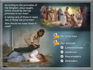 Our priorities
Our attitude
Compassionate
Generous
Peacemakers
Defenders
According to the principles of
the Kingdom Jesus taught,
which should be the top
priorities in our lives?
Is taking care of those in need
one of those top priorities?
How should we treat those in
need?
 