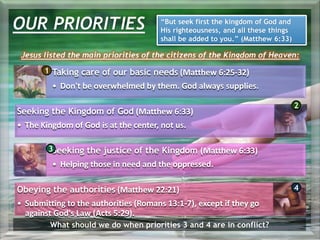 OUR PRIORITIES “But seek first the kingdom of God and
His righteousness, and all these things
shall be added to you.” (Matthew 6:33)
Jesus listed the main priorities of the citizens of the Kingdom of Heaven:
Taking care of our basic needs (Matthew 6:25-32)
• Don't be overwhelmed by them. God always supplies.
Seeking the Kingdom of God (Matthew 6:33)
• The Kingdom of God is at the center, not us.
Seeking the justice of the Kingdom (Matthew 6:33)
• Helping those in need and the oppressed.
Obeying the authorities (Matthew 22:21)
• Submitting to the authorities (Romans 13:1-7), except if they go
against God's Law (Acts 5:29).
1
2
3
4
What should we do when priorities 3 and 4 are in conflict?
 