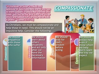 COMPASSIONATE
“If a brother or sister is naked and
destitute of daily food, and one of you says
to them, 'Depart in peace, be warmed and
filled,' but you do not give them the things
which are needed for the body, what does
it profit?” (James 2:15-16)
As Christians, we must be compassionate and
help those in need. This should not be an
impulsive help. Consider the following:
Compassion
We should
empathize
with those
who suffer
Education
We should
learn about
others'
situations
and act only
after we
have the
necessary
information
Prayer
We should
pray for
God's
wisdom
before
acting
Expectations
We should
always help,
even if
those whom
we help
don't react
the way we
expect
 