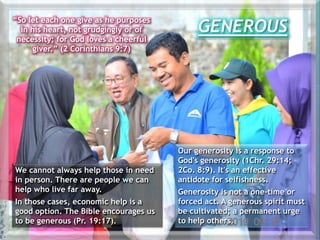 GENEROUS
“So let each one give as he purposes
in his heart, not grudgingly or of
necessity; for God loves a cheerful
giver.” (2 Corinthians 9:7)
We cannot always help those in need
in person. There are people we can
help who live far away.
In those cases, economic help is a
good option. The Bible encourages us
to be generous (Pr. 19:17).
Our generosity is a response to
God's generosity (1Chr. 29:14;
2Co. 8:9). It's an effective
antidote for selfishness.
Generosity is not a one-time or
forced act. A generous spirit must
be cultivated; a permanent urge
to help others.
 