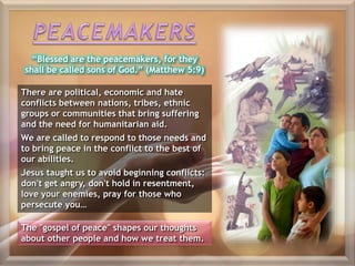 “Blessed are the peacemakers, for they
shall be called sons of God.” (Matthew 5:9)
There are political, economic and hate
conflicts between nations, tribes, ethnic
groups or communities that bring suffering
and the need for humanitarian aid.
We are called to respond to those needs and
to bring peace in the conflict to the best of
our abilities.
Jesus taught us to avoid beginning conflicts:
don't get angry, don't hold in resentment,
love your enemies, pray for those who
persecute you…
The "gospel of peace" shapes our thoughts
about other people and how we treat them.
 