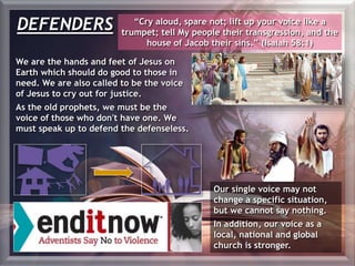 DEFENDERS “Cry aloud, spare not; lift up your voice like a
trumpet; tell My people their transgression, and the
house of Jacob their sins.” (Isaiah 58:1)
We are the hands and feet of Jesus on
Earth which should do good to those in
need. We are also called to be the voice
of Jesus to cry out for justice.
As the old prophets, we must be the
voice of those who don't have one. We
must speak up to defend the defenseless.
Our single voice may not
change a specific situation,
but we cannot say nothing.
In addition, our voice as a
local, national and global
church is stronger.
 