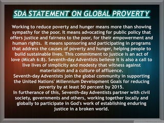 Working to reduce poverty and hunger means more than showing
sympathy for the poor. It means advocating for public policy that
offers justice and fairness to the poor, for their empowerment and
human rights. It means sponsoring and participating in programs
that address the causes of poverty and hunger, helping people to
build sustainable lives. This commitment to justice is an act of
love (Micah 6:8). Seventh-day Adventists believe it is also a call to
live lives of simplicity and modesty that witness against
materialism and a culture of affluence.
Seventh-day Adventists join the global community in supporting
the United Nations' Millennium Development Goals for reducing
poverty by at least 50 percent by 2015.
In furtherance of this, Seventh-day Adventists partner with civil
society, governments and others, working together locally and
globally to participate in God's work of establishing enduring
justice in a broken world.
SDA STATEMENT ON GLOBAL PROVERTY
 