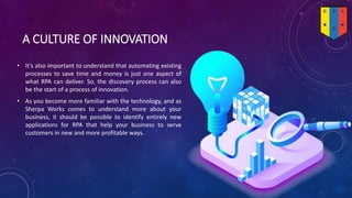 A CULTURE OF INNOVATION
• It’s also important to understand that automating existing
processes to save time and money is just one aspect of
what RPA can deliver. So, the discovery process can also
be the start of a process of innovation.
• As you become more familiar with the technology, and as
Sherpa Works comes to understand more about your
business, it should be possible to identify entirely new
applications for RPA that help your business to serve
customers in new and more profitable ways.
 