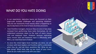 WHAT DO YOU HATE DOING
• In our experience, executive teams are focussed on their
large-scale business challenges and upcoming initiatives.
They do not necessarily know exactly what is happening on
day-to-day basis at the level of basic business processes.
• Even frontline managers, because they are one or two steps
removed from performing these tasks themselves, do not
understand processes down to the level of every mouse
click and keyboard input. However, because replicating
every mouse click and keyboard input is effectively what
RPA is, we need that level of detail.
• So once the initial higher-level meetings are done, we will
sit down with team leaders and frontline staff to understand
what they do, and ask them questions like: What do you
hate doing? What tasks take up too much of your time?
What do you really want to do with your day?
 