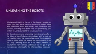 UNLEASHING THE ROBOTS
• What you’re left with at the end of the discovery process is a
report that gives you a menu of automation options, along
with information about what impact each one has on your
business, including your staff’s time and productivity, your
bottom line, and your ability to serve customers.
• We do not recommend automating more than a handful of
the 10 or so identified processes to begin with so that you
can carefully assess the impact of each one. The report also
comes in handy during the piloting and rollout phases as you
can keep referring back to it to check whether its
assumptions were correct, updating it as you go to give
more accurate estimates for the other candidate processes
 