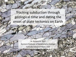 Tracking subduction through
geological time and dating the
onset of plate tectonics on Earth
Dr. Richard M. Palin
Assistant Professor of Metamorphic Geology
Colorado School of Mines, USA
 