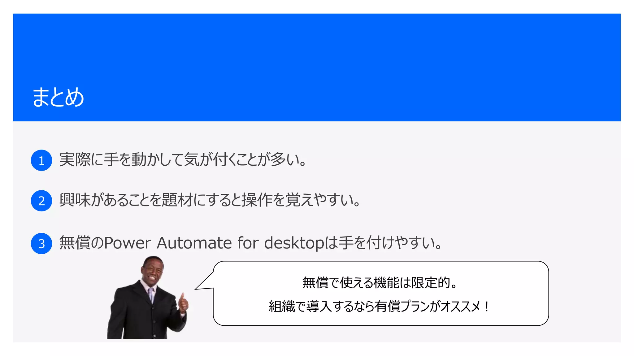 まとめ
1 実際に手を動かして気が付くことが多い。
2 興味があることを題材にすると操作を覚えやすい。
3 無償のPower Automate for desktopは手を付けやすい。
無償で使える機能は限定的。
組織で導入するなら有償プランがオススメ！
 