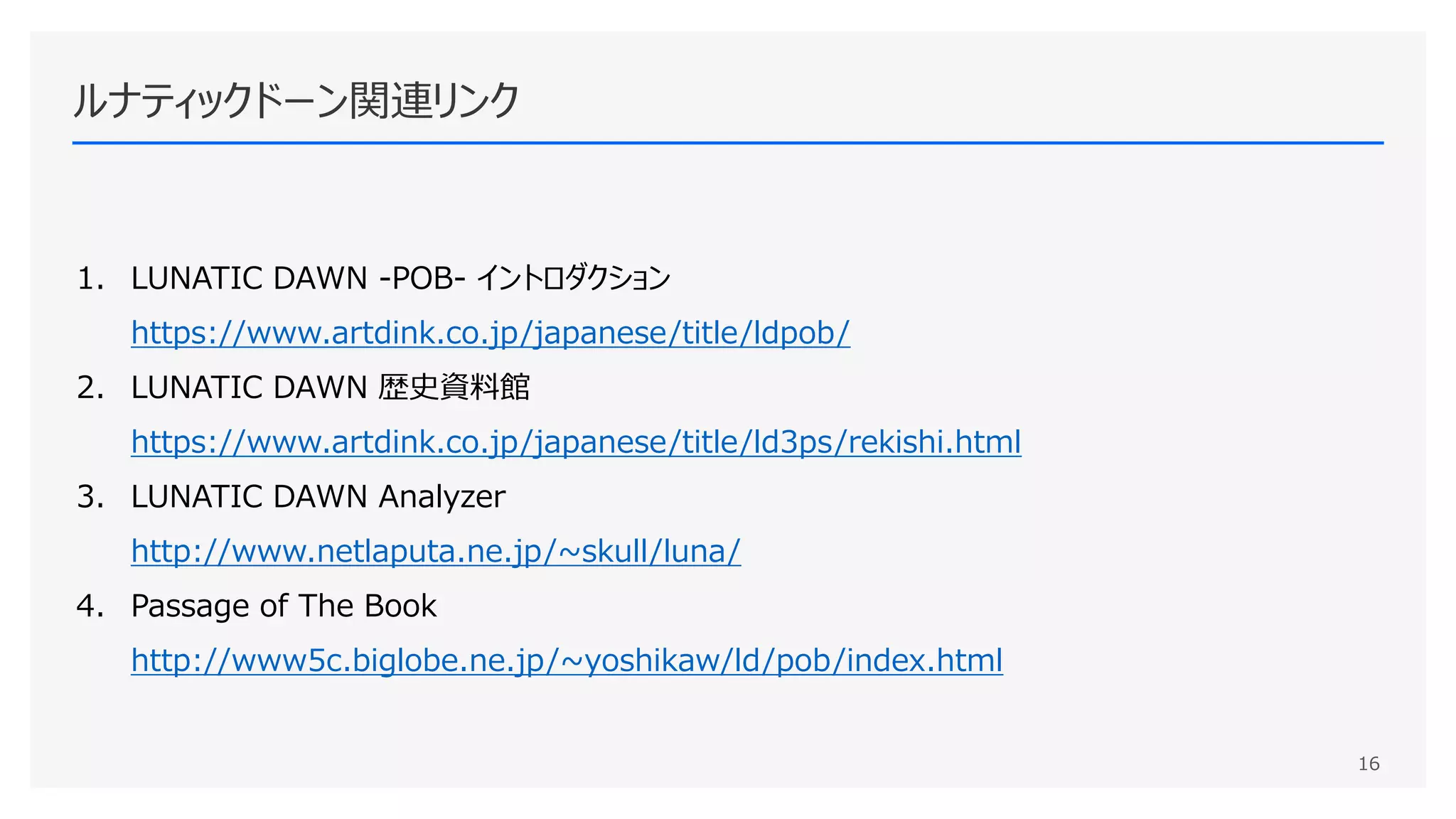 ルナティックドーン関連リンク
1. LUNATIC DAWN -POB- イントロダクション
https://www.artdink.co.jp/japanese/title/ldpob/
2. LUNATIC DAWN 歴史資料館
https://www.artdink.co.jp/japanese/title/ld3ps/rekishi.html
3. LUNATIC DAWN Analyzer
http://www.netlaputa.ne.jp/~skull/luna/
4. Passage of The Book
http://www5c.biglobe.ne.jp/~yoshikaw/ld/pob/index.html
16
 