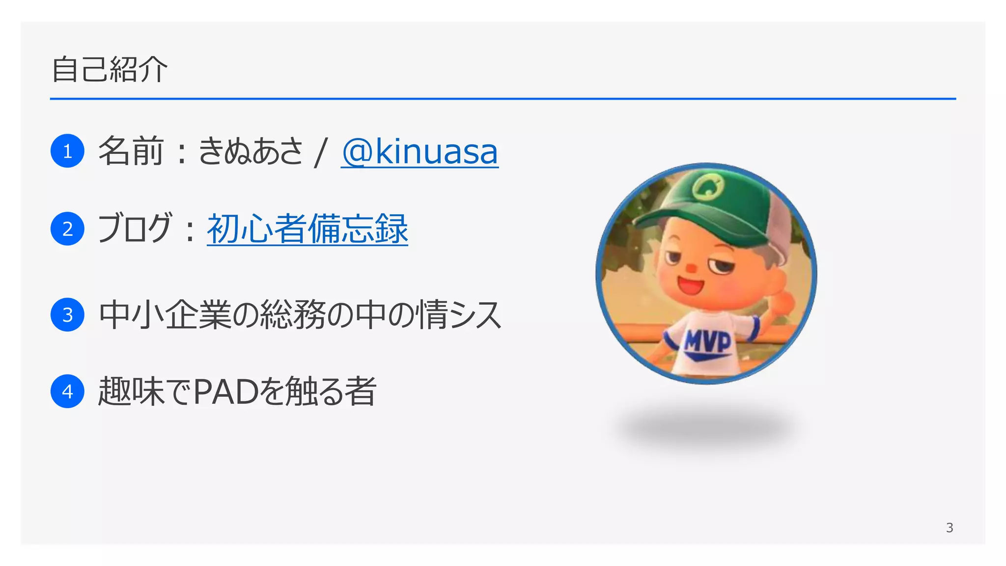 自己紹介
1 名前：きぬあさ / @kinuasa
2 ブログ：初心者備忘録
3 中小企業の総務の中の情シス
4 趣味でPADを触る者
3
 