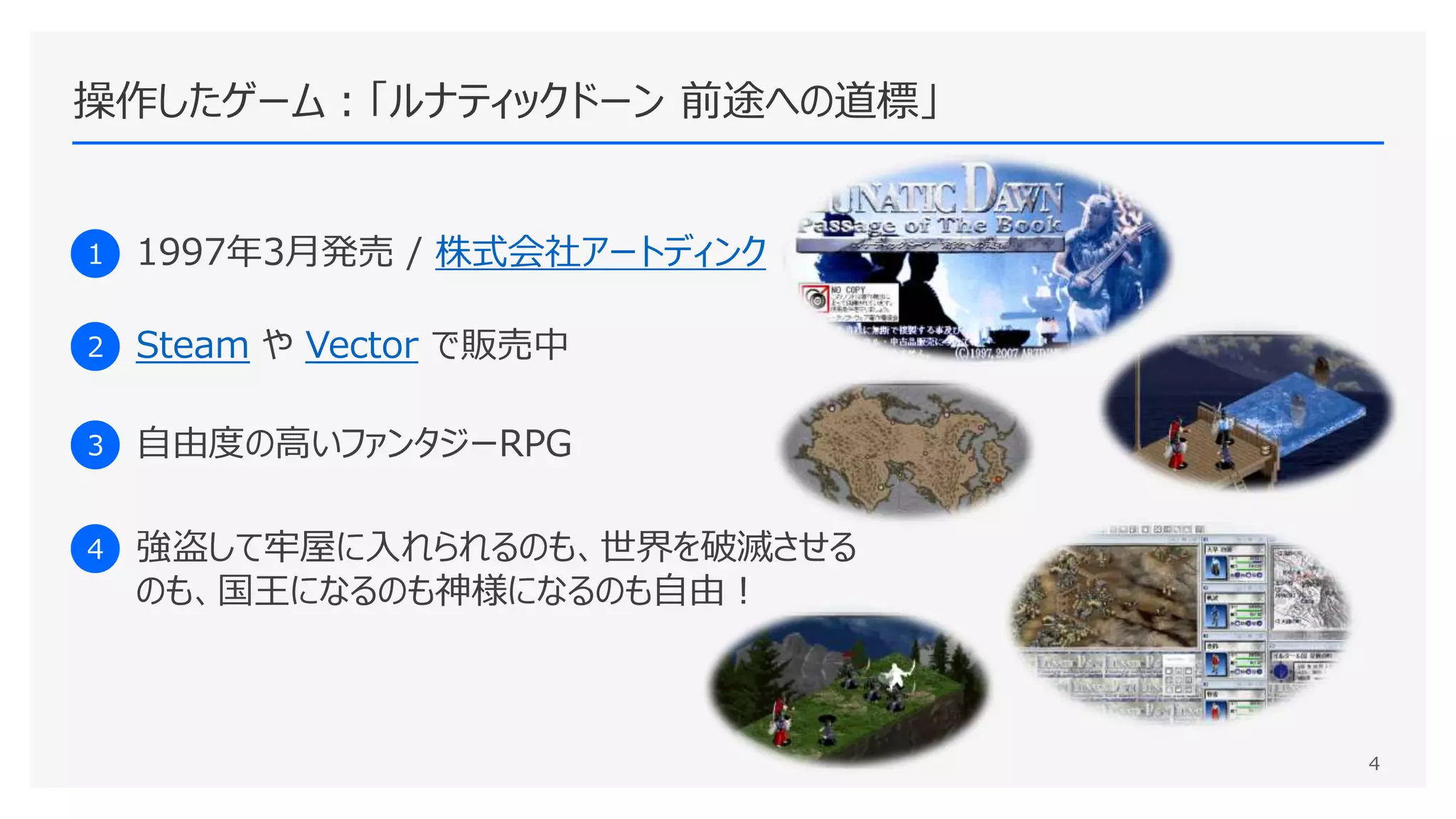 操作したゲーム：「ルナティックドーン 前途への道標」
1 1997年3月発売 / 株式会社アートディンク
2 Steam や Vector で販売中
3 自由度の高いファンタジーRPG
4 強盗して牢屋に入れられるのも、世界を破滅させる
のも、国王になるのも神様になるのも自由！
4
 