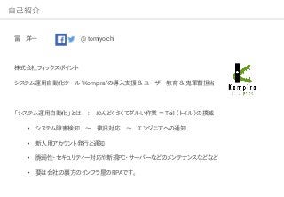 自己紹介
冨 洋一 @ tomiyoichi
株式会社フィックスポイント
システム運用自動化ツール "Kompira"の導入支援 ＆ ユーザー教育 ＆ 鬼軍曹担当
「システム運用自動化」とは ： めんどくさくてダルい作業 ＝ Toil （トイル）の撲滅
• システム障害検知 ～ 復旧対応 ～ エンジニアへの通知
• 新人用アカウント発行と通知
• 脆弱性・セキュリティー対応や新規PC・サーバーなどのメンテナンスなどなど
• 要は会社の裏方のインフラ屋のRPAです。
 