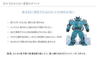 忘れてはならない重要なポイント
基本的に期待されるロボットの寿命は長い
• 個人で作ったものも、意外と長く使われる
• ぶっちゃけ、動き出した後はあまり予算が付かない
• あまり業務プロセスの抜本刷新は行われない風土
• そもそも基幹系自体も、いまだに汎用機だCOBOLだという世界
• 世の中のIT予算の９０％は保守＝現状維持に使われる
結局、とにかく低予算で改修を繰り返しつつ、使い続けるのがジャパニーズ・スタイル
 