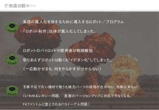 IT地雷の数々・・・
業務の属人化を排するために導入するロボット／プログラム
「ロボット制作」自体が属人化してしまった。
ロボットのパイロットや開発者が戦線離脱
取りあえずロボットは動くも”イデオン化”してしまった。
（一応動かせるも、何をやらかすか分からない）
予算不足で古い機材で戦うも補充パーツの規格が合わない、改修出来ない
（いわゆるレガシー問題、 基盤のバージョンアップに対応できなくなる。
F4ファントムに堕とされるF15イーグル問題）
 