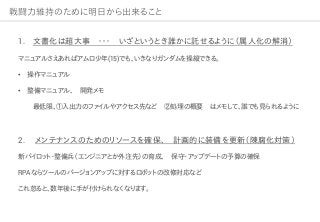 戦闘力維持のために明日から出来ること
1. 文書化は超大事 ・・・ いざというとき誰かに託せるように（属人化の解消）
マニュアルさえあればアムロ少年(15)でも、いきなりガンダムを操縦できる。
• 操作マニュアル
• 整備マニュアル、 開発メモ
最低限、①入出力のファイルやアクセス先など ②処理の概要 はメモして、誰でも見られるように
2. メンテナンスのためのリソースを確保、 計画的に装備を更新（陳腐化対策）
新パイロット・整備兵（エンジニアとか外注先）の育成、 保守・アップデートの予算の確保
RPAならツールのバージョンアップに対するロボットの改修対応など
これ怠ると、数年後に手が付けられなくなります。
 