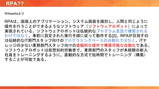 RPA??
Wikipediaより
RPAは、画面上のアプリケーション、システム画面を識別し、人間と同じように
操作を行うことができるようなソフトウェア（ソフトウェアロボット）によって
実現されている。ソフトウェアロボットは伝統的なプログラム言語で構築される
わけではなく、事前に設定された実行手順に従って動作する[2]。RPAが目指すの
は伝統的なIT部門スタッフ向けのプログラミングベースの自動化ではなく、ITナ
レッジの少ない業務部門スタッフ向けの直観的な操作で構築可能な自動化である。
ソフトウェアロボットは仮想知的労働者で、業務部門のスタッフが未経験の新入
社員をトレーニングするように、直観的な方式で短時間でトレーニング（構築）
することが可能である。
 