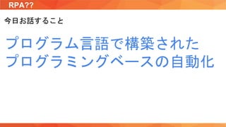 RPA??
今日お話すること
プログラム言語で構築された
プログラミングベースの自動化
 