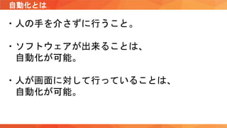 自動化とは
・人の手を介さずに行うこと。
・ソフトウェアが出来ることは、
自動化が可能。
・人が画面に対して行っていることは、
自動化が可能。
 