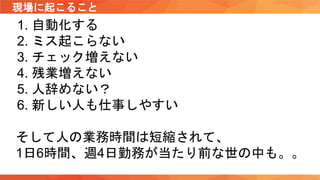 現場に起こること
1. 自動化する
2. ミス起こらない
3. チェック増えない
4. 残業増えない
5. 人辞めない？
6. 新しい人も仕事しやすい
そして人の業務時間は短縮されて、
1日6時間、週4日勤務が当たり前な世の中も。。
 