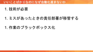 いいことばかりなのになぜ自動化進まないか
1. 技術が必要
1. ミスがあったときの責任部署が移管する
1. 作業のブラックボックス化
 