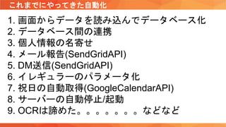 これまでにやってきた自動化
1. 画面からデータを読み込んでデータベース化
2. データベース間の連携
3. 個人情報の名寄せ
4. メール報告(SendGridAPI)
5. DM送信(SendGridAPI)
6. イレギュラーのパラメータ化
7. 祝日の自動取得(GoogleCalendarAPI)
8. サーバーの自動停止/起動
9. OCRは諦めた。。。。。。。などなど
 