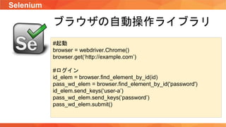 Selenium
ブラウザの自動操作ライブラリ
#起動
browser = webdriver.Chrome()
browser.get(‘http://example.com’)
#ログイン
id_elem = browser.find_element_by_id(id)
pass_wd_elem = browser.find_element_by_id('password')
id_elem.send_keys(‘user-a’)
pass_wd_elem.send_keys(‘password’)
pass_wd_elem.submit()
 