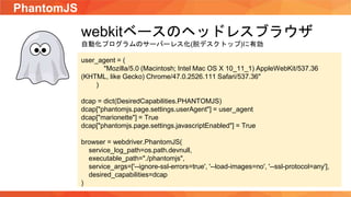 PhantomJS
webkitベースのヘッドレスブラウザ
自動化プログラムのサーバーレス化(脱デスクトップ)に有効
user_agent = (
"Mozilla/5.0 (Macintosh; Intel Mac OS X 10_11_1) AppleWebKit/537.36
(KHTML, like Gecko) Chrome/47.0.2526.111 Safari/537.36"
)
dcap = dict(DesiredCapabilities.PHANTOMJS)
dcap["phantomjs.page.settings.userAgent"] = user_agent
dcap["marionette"] = True
dcap["phantomjs.page.settings.javascriptEnabled"] = True
browser = webdriver.PhantomJS(
service_log_path=os.path.devnull,
executable_path="./phantomjs",
service_args=['--ignore-ssl-errors=true', '--load-images=no', '--ssl-protocol=any'],
desired_capabilities=dcap
)
 
