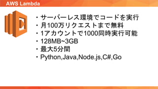 AWS Lambda
・サーバーレス環境でコードを実行
・月100万リクエストまで無料
・1アカウントで1000同時実行可能
・128MB~3GB
・最大5分間
・Python,Java,Node.js,C#,Go
 