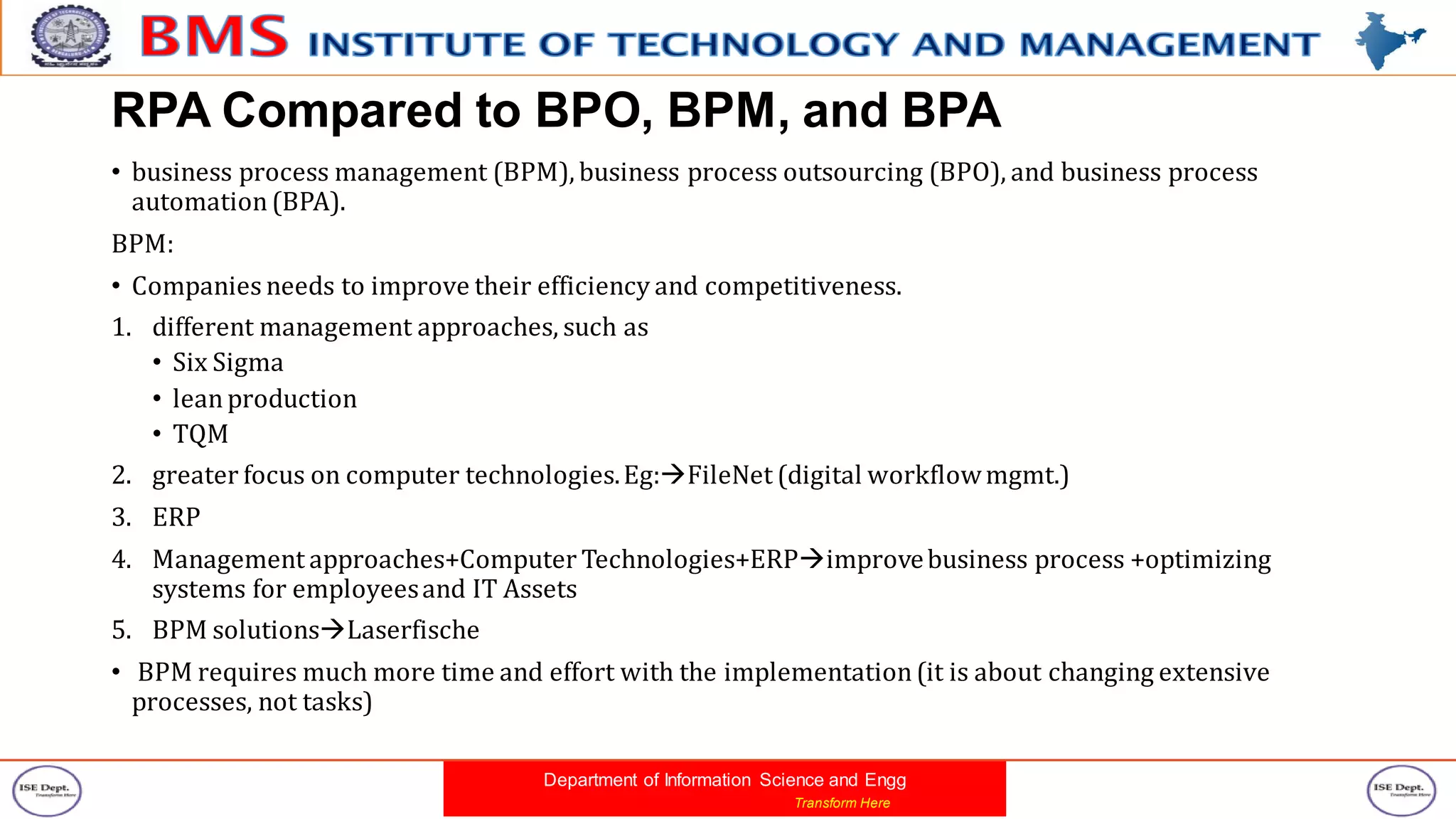 Department of Information Science and Engg
Transform Here
RPA Compared to BPO, BPM, and BPA
• business process management (BPM), business process outsourcing (BPO), and business process
automation(BPA).
BPM:
• Companies needs to improve their efficiency and competitiveness.
1. different management approaches, such as
• Six Sigma
• leanproduction
• TQM
2. greater focus on computer technologies.Eg:FileNet (digital workflowmgmt.)
3. ERP
4. Management approaches+Computer Technologies+ERPimprovebusiness process +optimizing
systems for employeesand IT Assets
5. BPM solutionsLaserfische
• BPM requires much more time and effort with the implementation(it is about changing extensive
processes, not tasks)
 