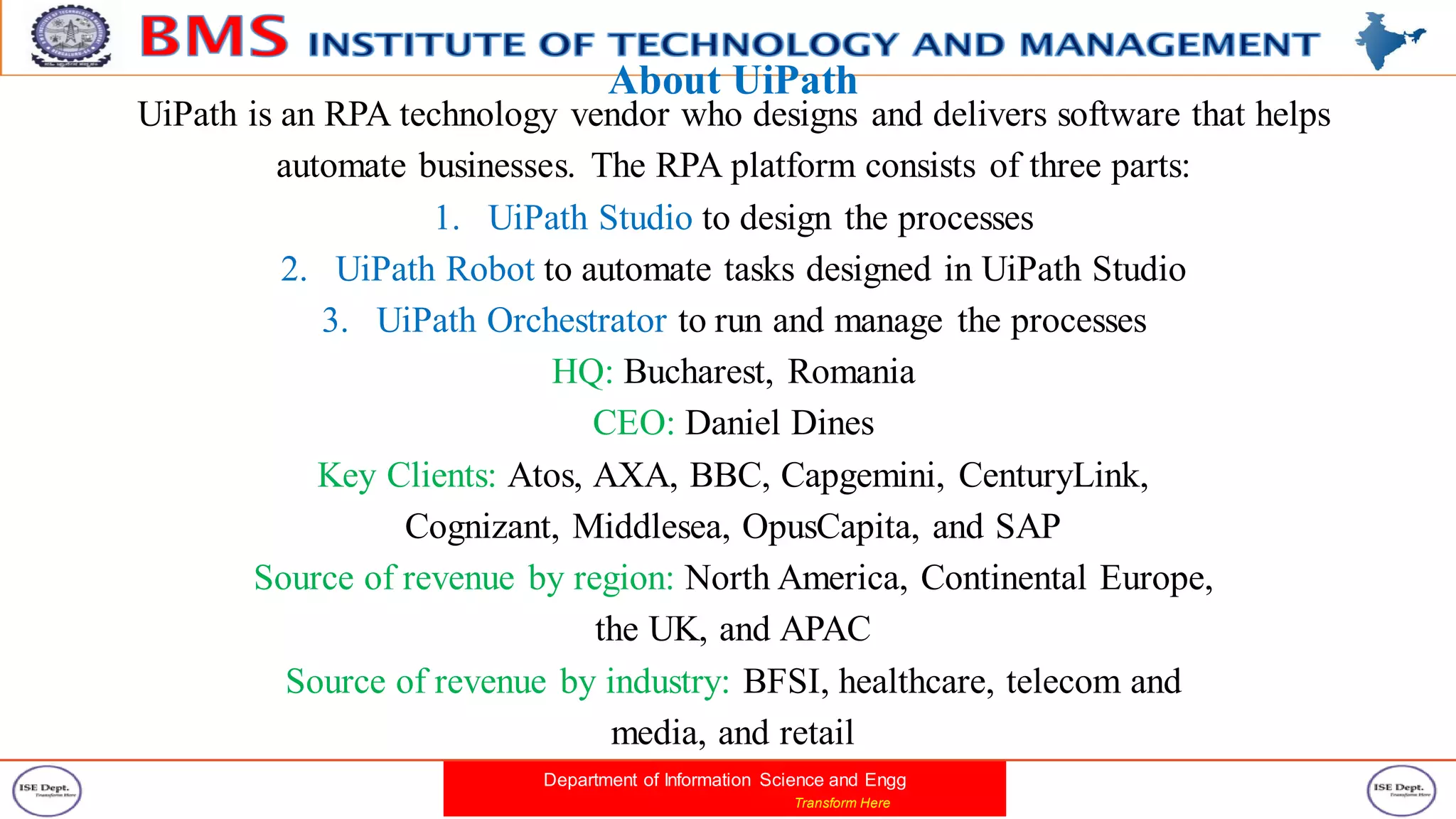 Department of Information Science and Engg
Transform Here
About UiPath
UiPath is an RPA technology vendor who designs and delivers software that helps
automate businesses. The RPA platform consists of three parts:
1. UiPath Studio to design the processes
2. UiPath Robot to automate tasks designed in UiPath Studio
3. UiPath Orchestrator to run and manage the processes
HQ: Bucharest, Romania
CEO: Daniel Dines
Key Clients: Atos, AXA, BBC, Capgemini, CenturyLink,
Cognizant, Middlesea, OpusCapita, and SAP
Source of revenue by region: North America, Continental Europe,
the UK, and APAC
Source of revenue by industry: BFSI, healthcare, telecom and
media, and retail
 
