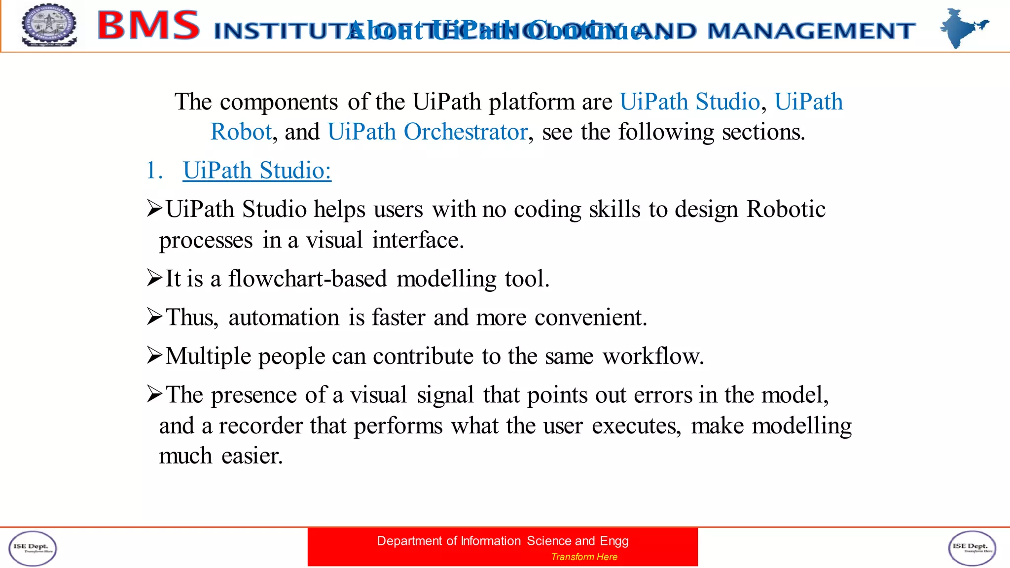 Department of Information Science and Engg
Transform Here
About UiPath Continue…
The components of the UiPath platform are UiPath Studio, UiPath
Robot, and UiPath Orchestrator, see the following sections.
1. UiPath Studio:
UiPath Studio helps users with no coding skills to design Robotic
processes in a visual interface.
It is a flowchart-based modelling tool.
Thus, automation is faster and more convenient.
Multiple people can contribute to the same workflow.
The presence of a visual signal that points out errors in the model,
and a recorder that performs what the user executes, make modelling
much easier.
 