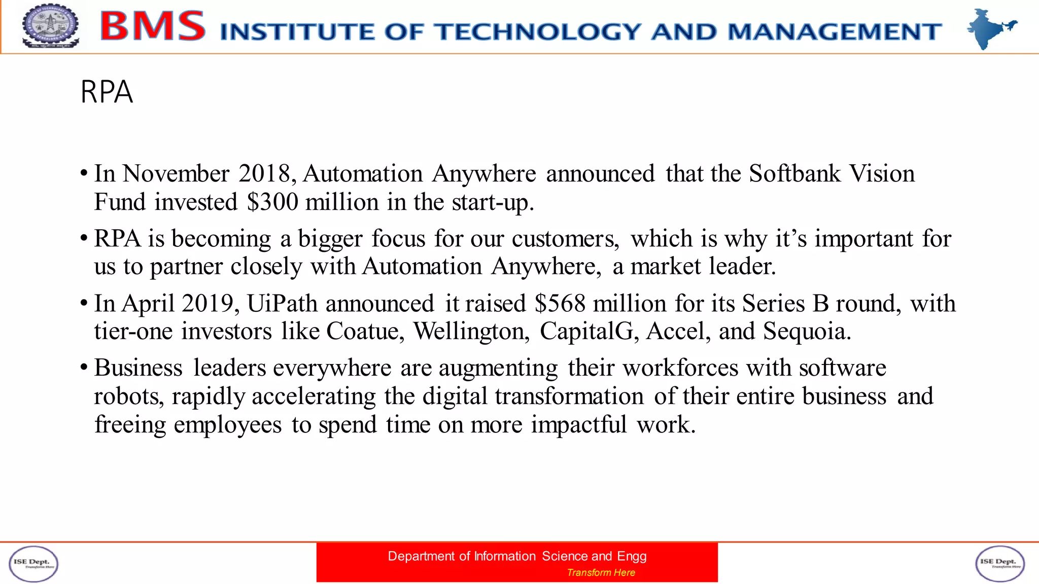 Department of Information Science and Engg
Transform Here
RPA
• In November 2018, Automation Anywhere announced that the Softbank Vision
Fund invested $300 million in the start-up.
• RPA is becoming a bigger focus for our customers, which is why it’s important for
us to partner closely with Automation Anywhere, a market leader.
• In April 2019, UiPath announced it raised $568 million for its Series B round, with
tier-one investors like Coatue, Wellington, CapitalG, Accel, and Sequoia.
• Business leaders everywhere are augmenting their workforces with software
robots, rapidly accelerating the digital transformation of their entire business and
freeing employees to spend time on more impactful work.
 