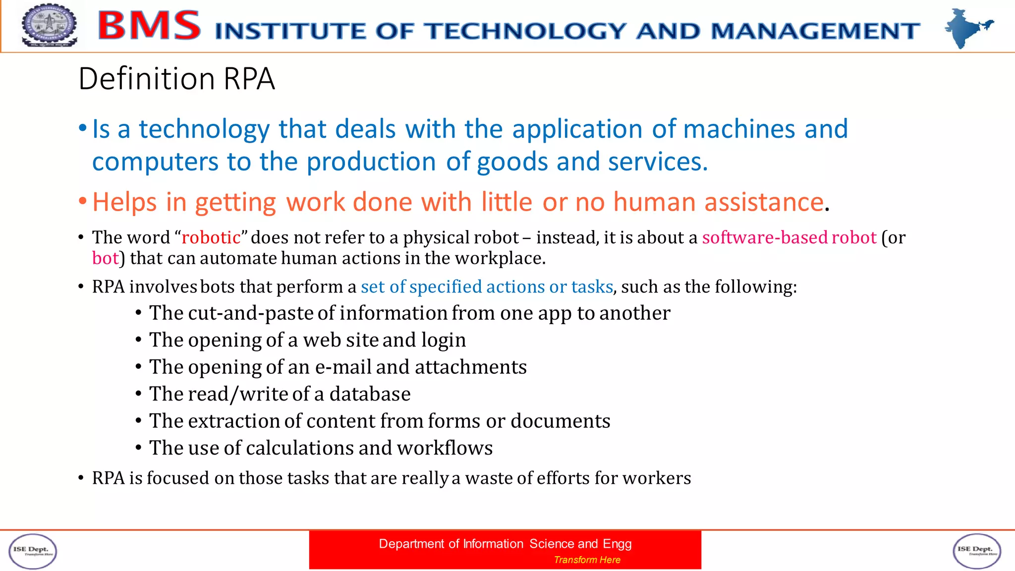 Department of Information Science and Engg
Transform Here
Definition RPA
•Is a technology that deals with the application of machines and
computers to the production of goods and services.
•Helps in getting work done with little or no human assistance.
• The word “robotic”does not refer to a physical robot – instead, it is about a software-based robot (or
bot) that can automate human actions in the workplace.
• RPA involvesbots that perform a set of specified actions or tasks, such as the following:
• The cut-and-pasteof informationfrom one app to another
• The opening of a web siteand login
• The opening of an e-mail and attachments
• The read/writeof a database
• The extractionof content from forms or documents
• The use of calculations and workflows
• RPA is focused on those tasks that are reallya waste of efforts for workers
 