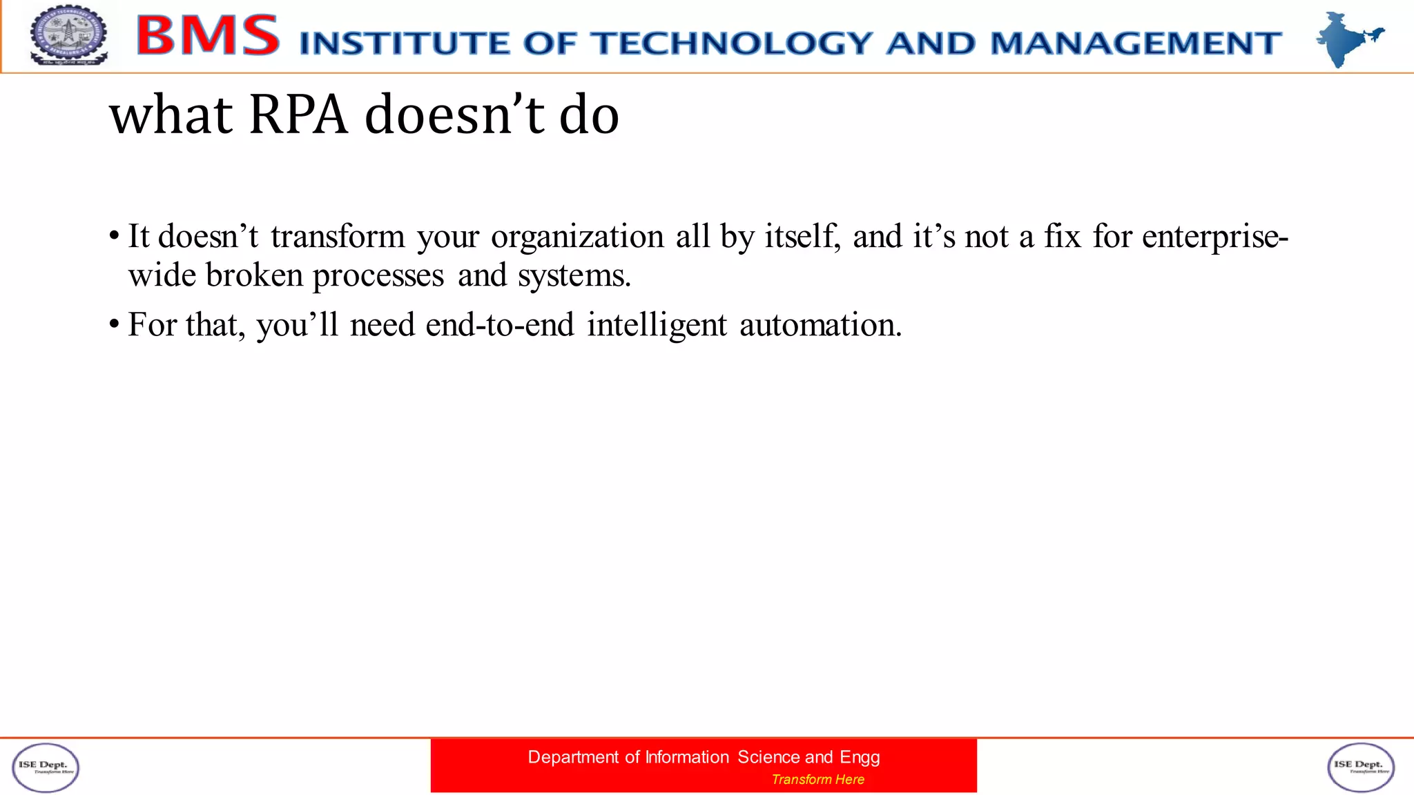 Department of Information Science and Engg
Transform Here
what RPA doesn’t do
• It doesn’t transform your organization all by itself, and it’s not a fix for enterprise-
wide broken processes and systems.
• For that, you’ll need end-to-end intelligent automation.
 
